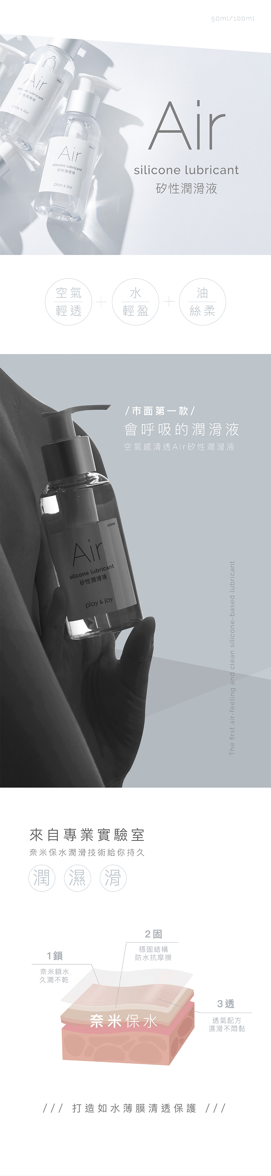 50ml/ lubricant  joy滑液Airsilicone lubricant矽性潤滑液play & joy100mlAirsilicone lubricant矽性潤滑液空氣水油輕透輕盈絲柔Airsilicone lubricant矽性潤滑液100mlplay & joy來自專業實驗室奈米保水潤滑技術給你持久潤濕滑1鎖奈米鎖水久潤不乾2固穩固結構防水抗摩擦/市面第一款/會呼吸的潤滑液空氣感清透Air矽性潤滑液3 透奈米保水透氣配方濕滑不悶黏 打造如水薄膜清透保護 The first air-feeling and clean silicone-based lubricant.