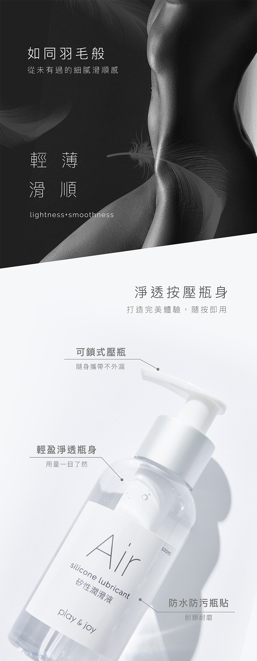 如同羽毛般從未有過的細膩滑順感輕薄滑順lightness smoothness淨透按壓瓶身打造完美體驗,隨按即用可鎖式壓瓶隨身攜帶不外漏輕盈淨透瓶身用量一目了然Airsilicone lubricant100ml矽性潤滑液play  joy防水防污瓶貼耐髒耐磨