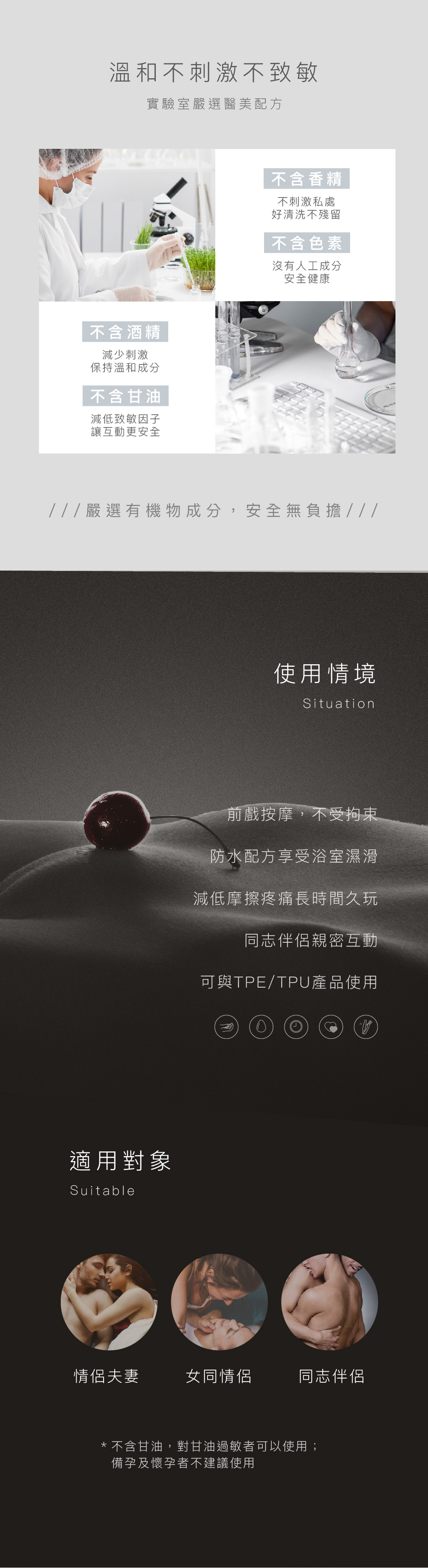 溫和不刺激不致敏實驗室嚴選醫美配方不含酒精減少刺激保持溫和成分不含甘油減低致敏因子讓互動更安全不含香精不刺激私處好清洗不殘留不含色素沒有人工成分安全健康///嚴選有機物成分,安全無負擔///適用對象Suitable使用情境Situation前戲按摩,不受拘束防水配方享受浴室濕滑減低摩擦疼痛長時間久玩同志伴侶親密互動可與TPE/TPU產品使用情侶夫妻女同情侶同志伴侶*不含甘油,對甘油過敏者可以使用;備孕及懷孕者不建議使用